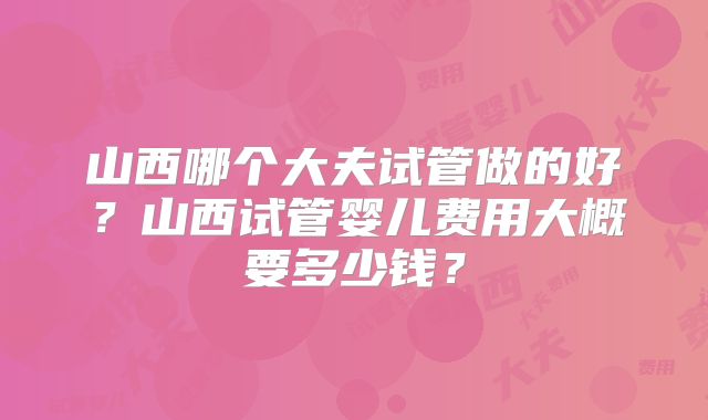 山西哪个大夫试管做的好?山西试管婴儿费用大概要多少钱?