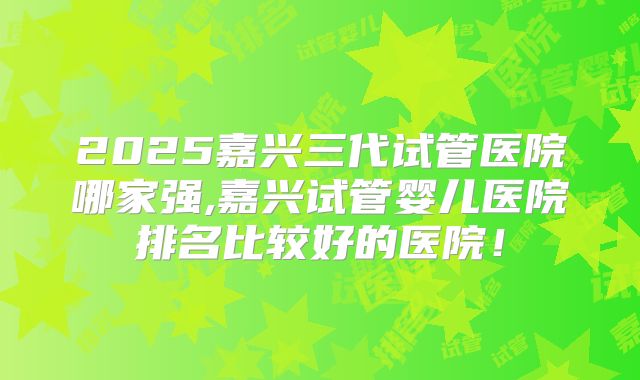 2025嘉兴三代试管医院哪家强,嘉兴试管婴儿医院排名比较好的医院!