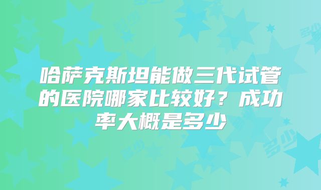 哈萨克斯坦能做三代试管的医院哪家比较好？成功率大概是多少