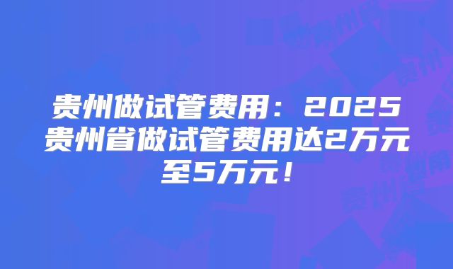 贵州做试管费用:2025贵州省做试管费用达2万元至5万元!