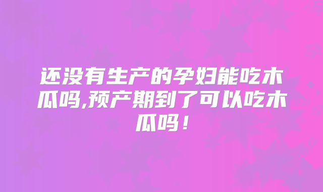 还没有生产的孕妇能吃木瓜吗,预产期到了可以吃木瓜吗！