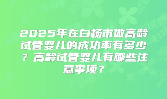 2025年在白杨市做高龄试管婴儿的成功率有多少？高龄试管婴儿有哪些注意事项？
