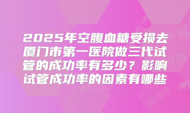 2025年空腹血糖受损去厦门市第一医院做三代试管的成功率有多少？影响试管成功率的因素有哪些