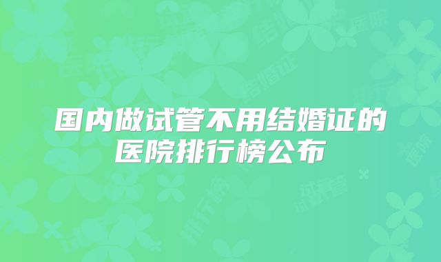 国内做试管不用结婚证的医院排行榜公布
