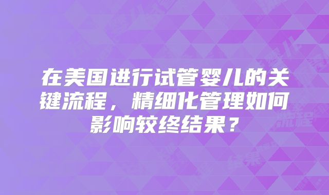 在美国进行试管婴儿的关键流程,精细化管理如何影响较终结果?