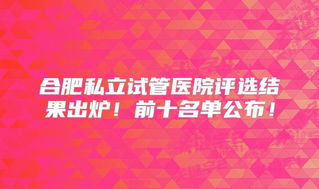 合肥私立试管医院评选结果出炉!前十名单公布!