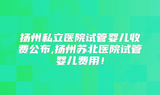 扬州私立医院试管婴儿收费公布,扬州苏北医院试管婴儿费用！