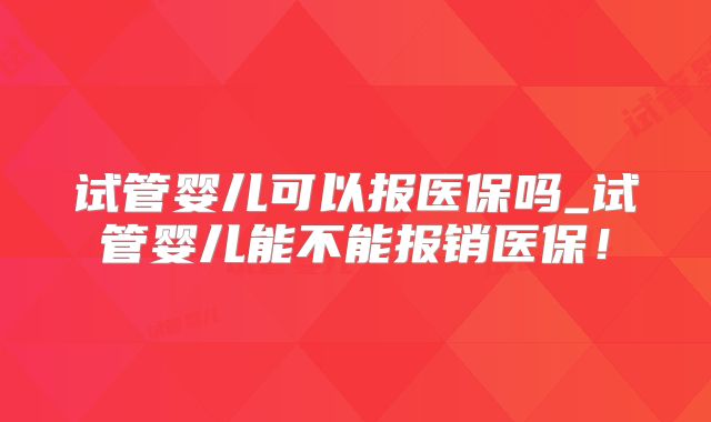 试管婴儿可以报医保吗_试管婴儿能不能报销医保！