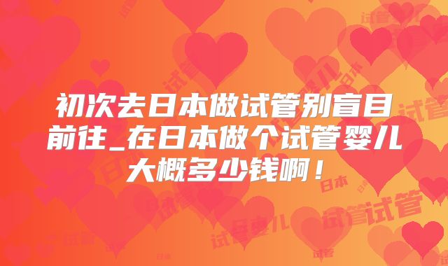 初次去日本做试管别盲目前往_在日本做个试管婴儿大概多少钱啊！