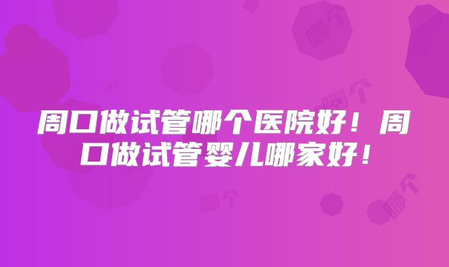 周口做试管哪个医院好！周口做试管婴儿哪家好！