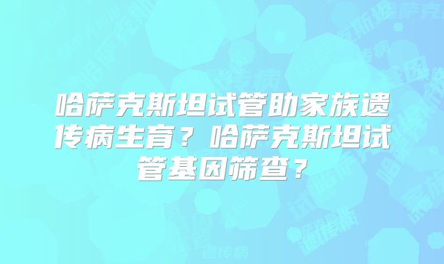 哈萨克斯坦试管助家族遗传病生育？哈萨克斯坦试管基因筛查？