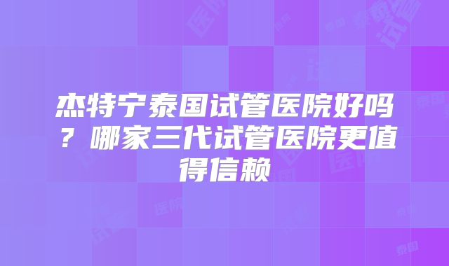 杰特宁泰国试管医院好吗？哪家三代试管医院更值得信赖