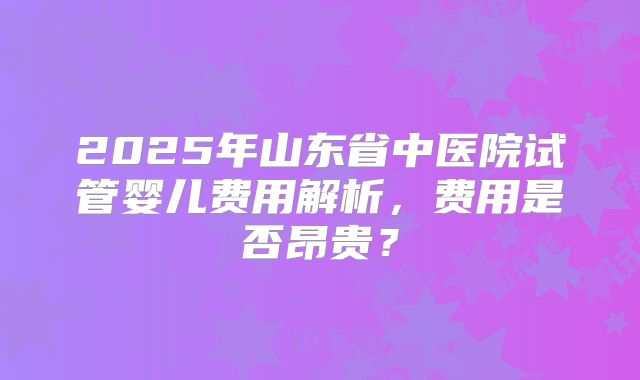 2025年山东省中医院试管婴儿费用解析，费用是否昂贵？