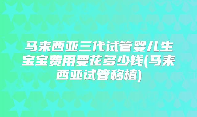 马来西亚三代试管婴儿生宝宝费用要花多少钱(马来西亚试管移植)