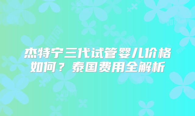 杰特宁三代试管婴儿价格如何？泰国费用全解析