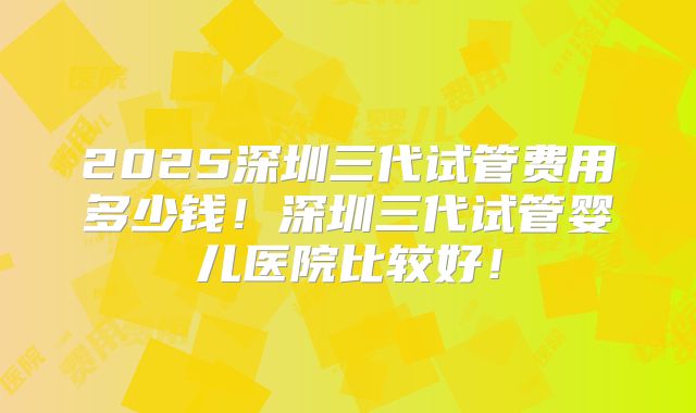 2025深圳三代试管费用多少钱！深圳三代试管婴儿医院比较好！