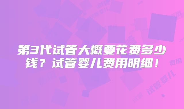 第3代试管大概要花费多少钱？试管婴儿费用明细！