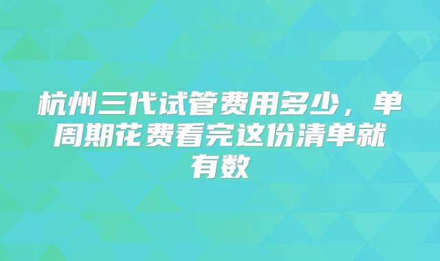 杭州三代试管费用多少，单周期花费看完这份清单就有数