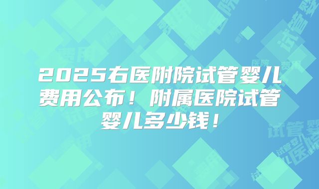 2025右医附院试管婴儿费用公布！附属医院试管婴儿多少钱！
