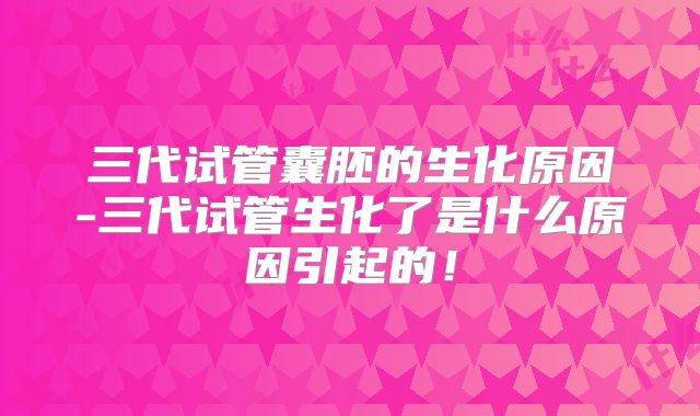 三代试管囊胚的生化原因-三代试管生化了是什么原因引起的！
