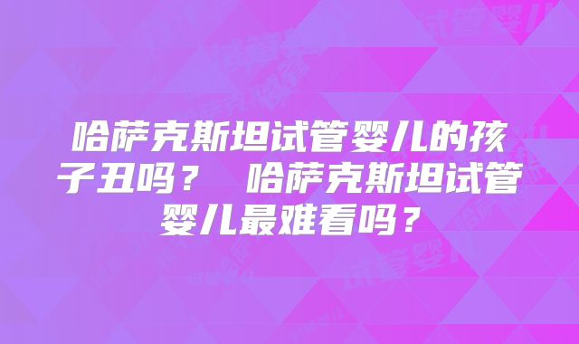 哈萨克斯坦试管婴儿的孩子丑吗？ 哈萨克斯坦试管婴儿最难看吗？