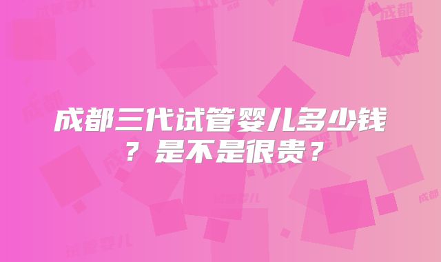 成都三代试管婴儿多少钱?是不是很贵?