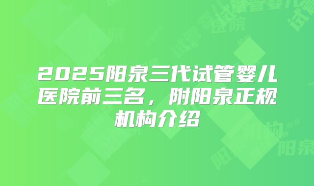 2025阳泉三代试管婴儿医院前三名，附阳泉正规机构介绍