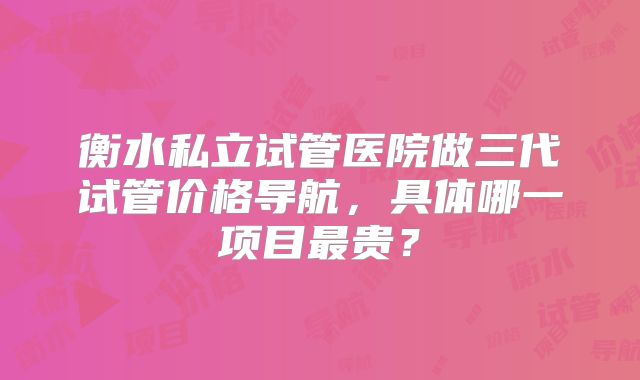衡水私立试管医院做三代试管价格导航，具体哪一项目最贵？