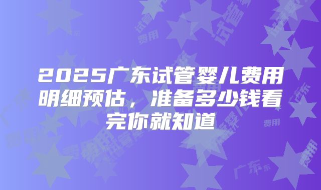 2025广东试管婴儿费用明细预估，准备多少钱看完你就知道