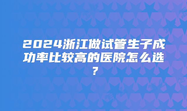 2024浙江做试管生子成功率比较高的医院怎么选？