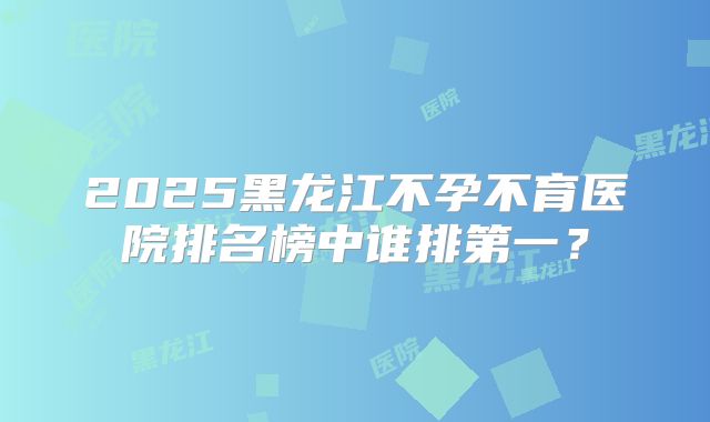 2025黑龙江不孕不育医院排名榜中谁排第一？