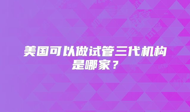 美国可以做试管三代机构是哪家？