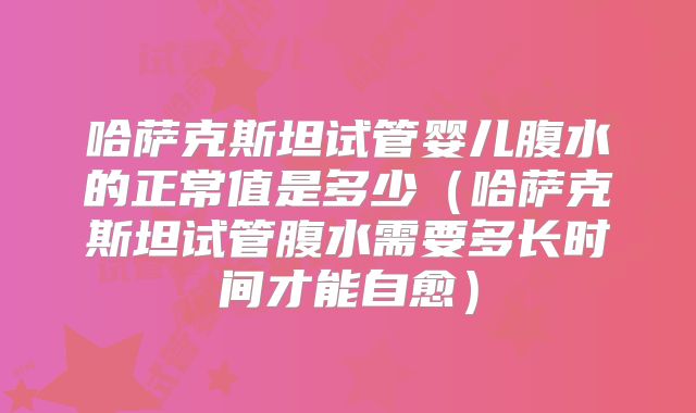 哈萨克斯坦试管婴儿腹水的正常值是多少（哈萨克斯坦试管腹水需要多长时间才能自愈）
