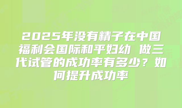 2025年没有精子在中国福利会国际和平妇幼 做三代试管的成功率有多少？如何提升成功率