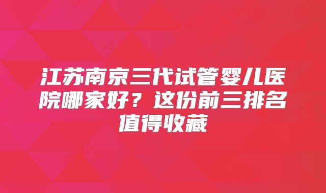 江苏南京三代试管婴儿医院哪家好？这份前三排名值得收藏