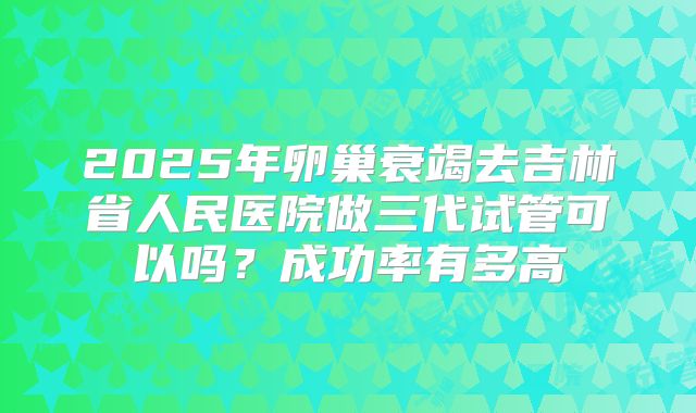 2025年卵巢衰竭去吉林省人民医院做三代试管可以吗?成功率有多高