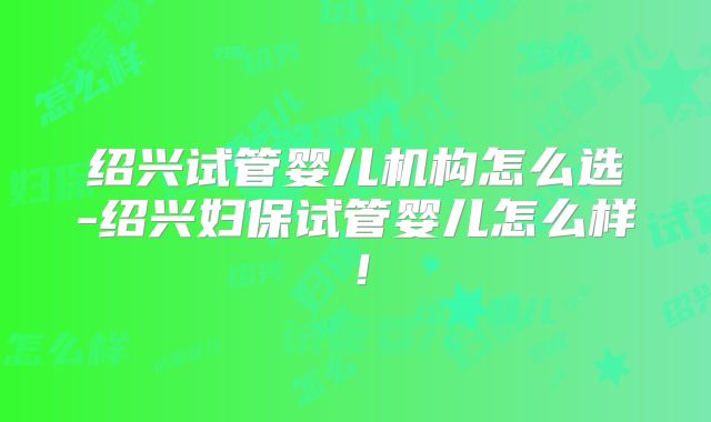 绍兴试管婴儿机构怎么选-绍兴妇保试管婴儿怎么样！