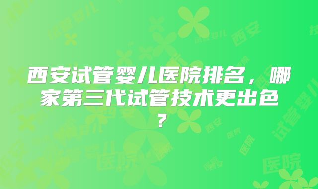 西安试管婴儿医院排名,哪家第三代试管技术更出色?