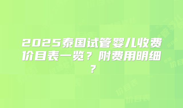 2025泰国试管婴儿收费价目表一览?附费用明细?