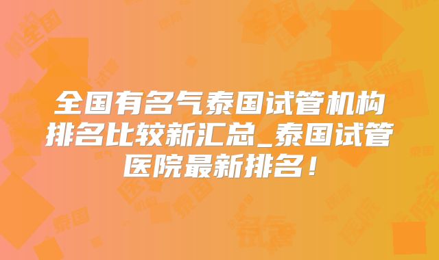 全国有名气泰国试管机构排名比较新汇总_泰国试管医院最新排名！