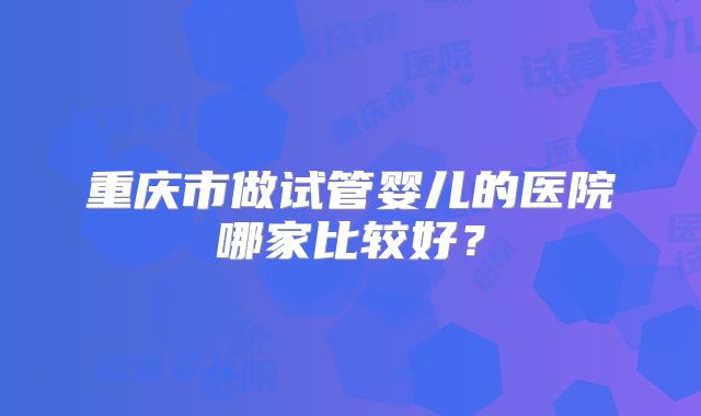 重庆市做试管婴儿的医院哪家比较好？
