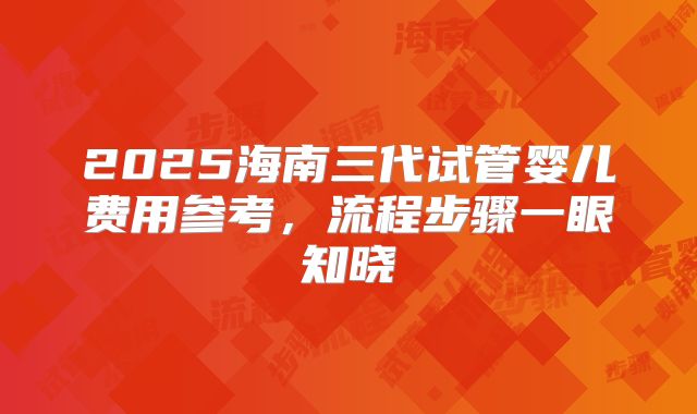 2025海南三代试管婴儿费用参考，流程步骤一眼知晓