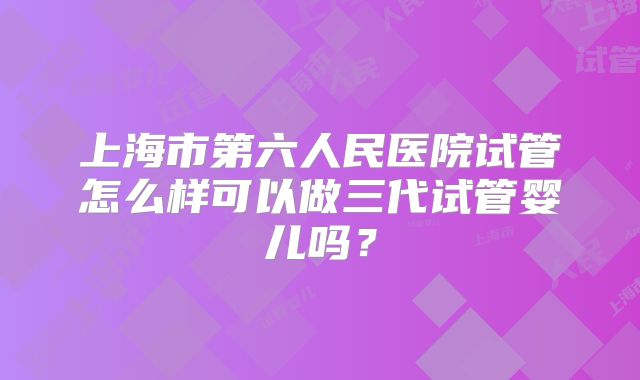 上海市第六人民医院试管怎么样可以做三代试管婴儿吗?