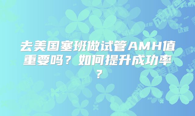 去美国塞班做试管AMH值重要吗？如何提升成功率？