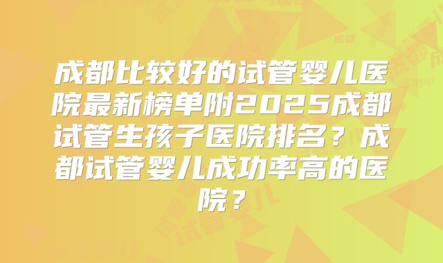成都比较好的试管婴儿医院最新榜单附2025成都试管生孩子医院排名？成都试管婴儿成功率高的医院？