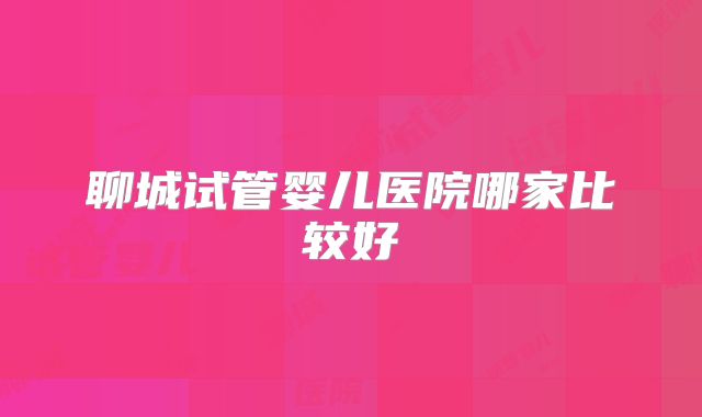 聊城试管婴儿医院哪家比较好