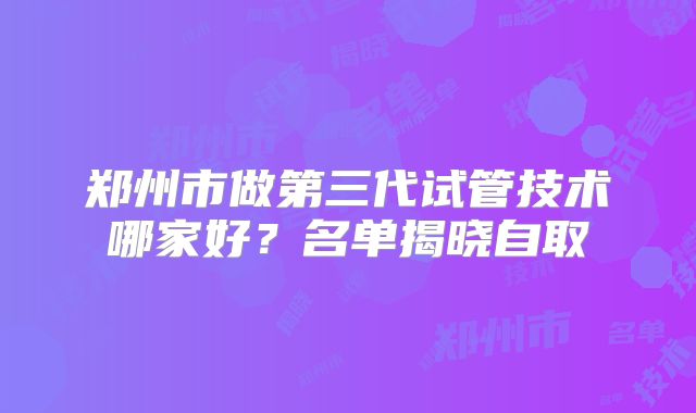 郑州市做第三代试管技术哪家好？名单揭晓自取