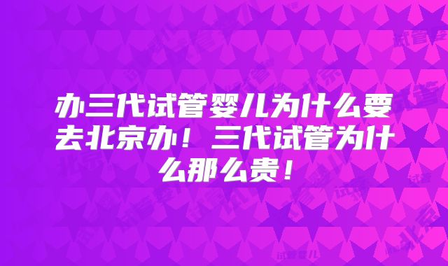 办三代试管婴儿为什么要去北京办!三代试管为什么那么贵!