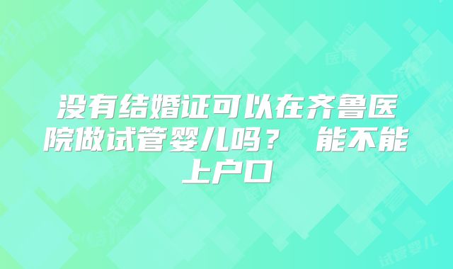 没有结婚证可以在齐鲁医院做试管婴儿吗？ 能不能上户口