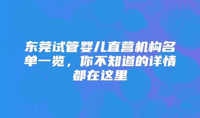 东莞试管婴儿直营机构名单一览，你不知道的详情都在这里